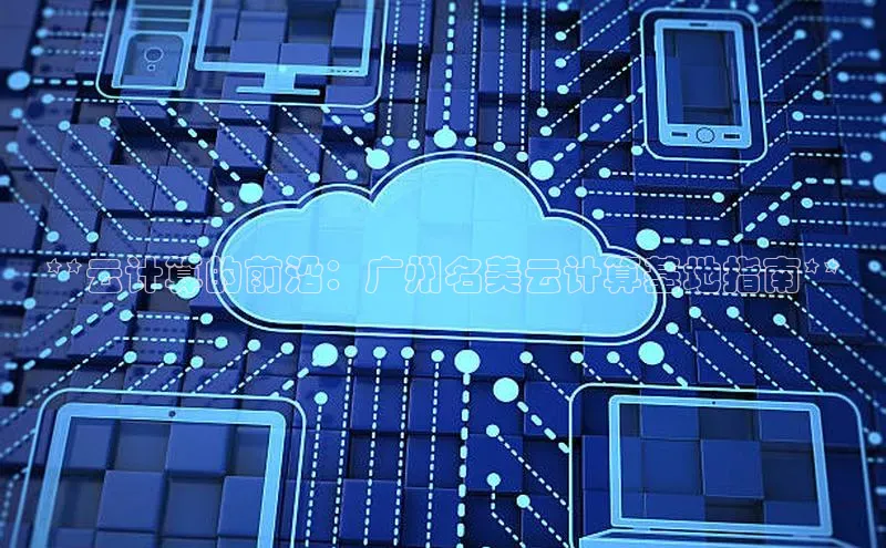 杏鑫平台登录地址极氪智能科技**云计算的前沿：广州名美云计算基地指南**