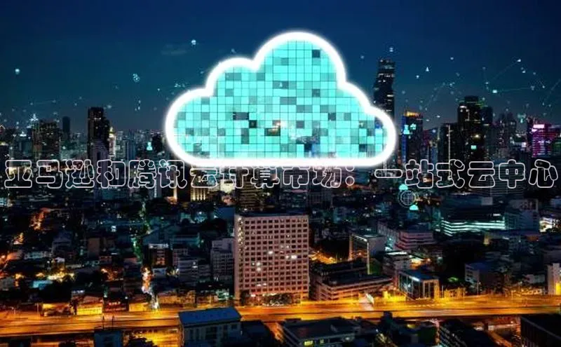 杏鑫平台手机登录入口彩讯股份亚马逊和腾讯云计算市场：一站式云中心