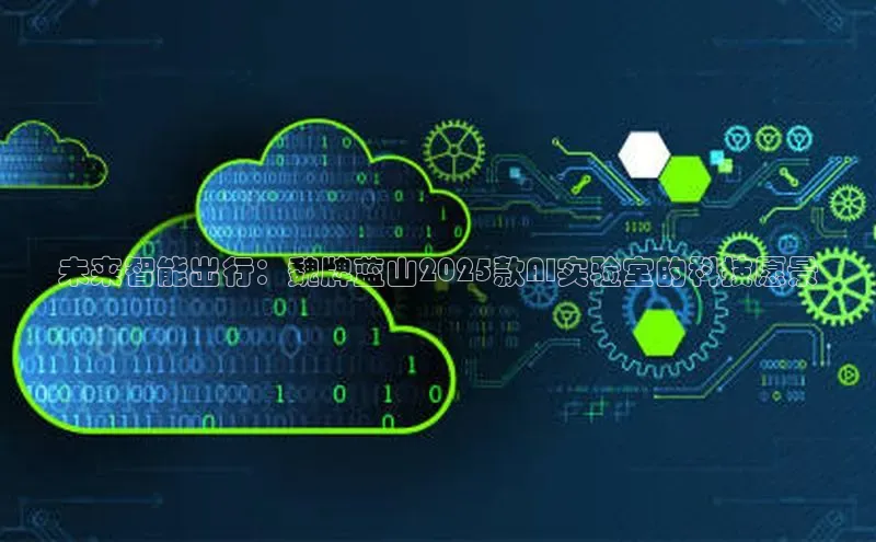 杏鑫新闻百度移动开放平台未来智能出行：魏牌蓝山2025款AI实验室的科技愿景